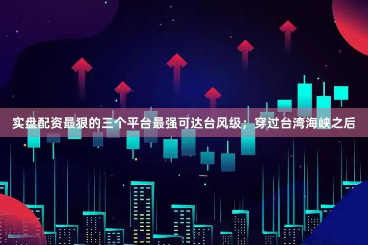实盘配资最狠的三个平台最强可达台风级；穿过台湾海峡之后